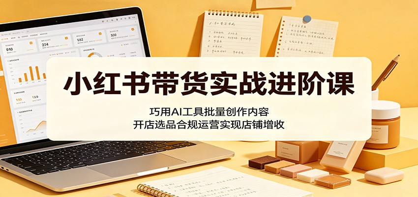 小红书带货实战进阶课：巧用AI工具批量创作内容，开店选品合规运营实现店铺增收-九九网创