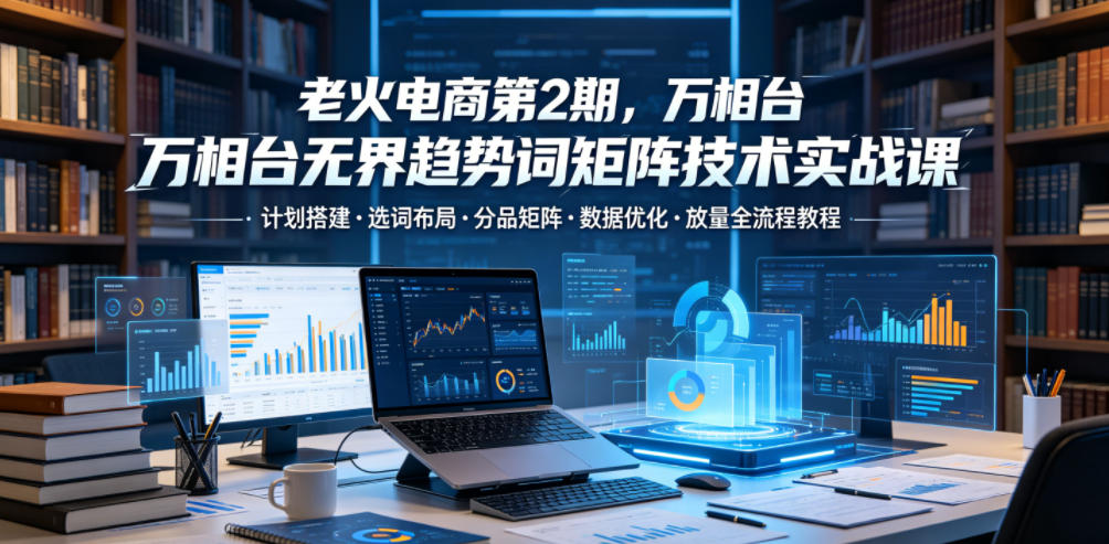 老火电商第2期，万相台无界趋势词矩阵技术实战课，计划搭建・选词布局・分品矩阵・数据优化・放量全流程教程-九九网创