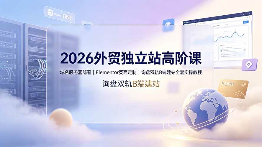 （19276期）2026外贸独立站高阶课·域名服务器部署｜Elementor页面定制｜询盘双轨B端建站全套实操教程-九九网创