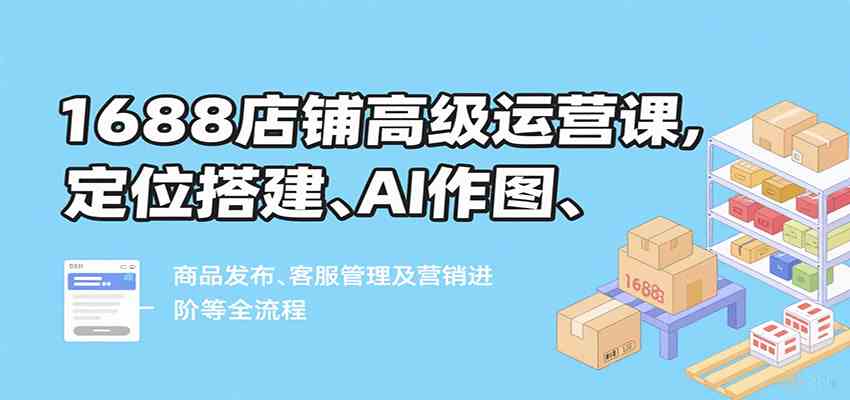 1688店铺高级运营课，定位搭建、AI作图、商品发布、客服管理及营销进阶等全流程-九九网创