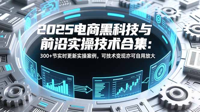 2025电商黑科技与前沿实操技术合集：300+节实时更新实操案例，可技术变现亦可自用放大-九九网创