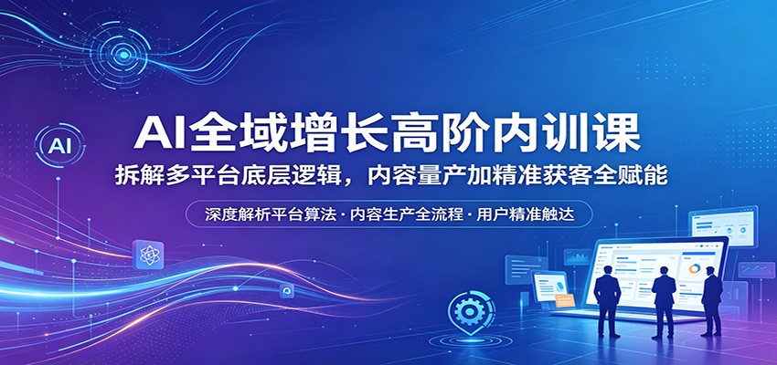AI全域增长高阶内训课：拆解多平台底层逻辑，内容量产加精准获客全赋能-九九网创