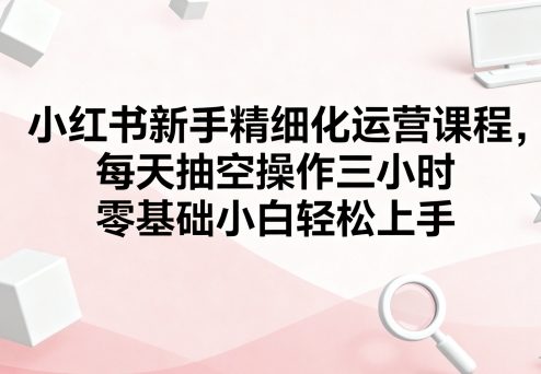 小红书新手精细化运营课程，每天抽空操作三小时，零基础小白轻松上手-九九网创