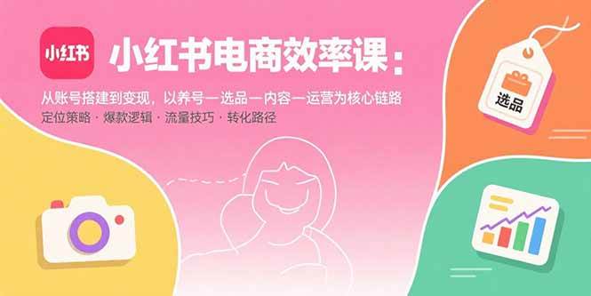 （15838期）小红书电商效率课：从账号搭建到变现，以养号-选品-内容-运营为核心链路-九九网创