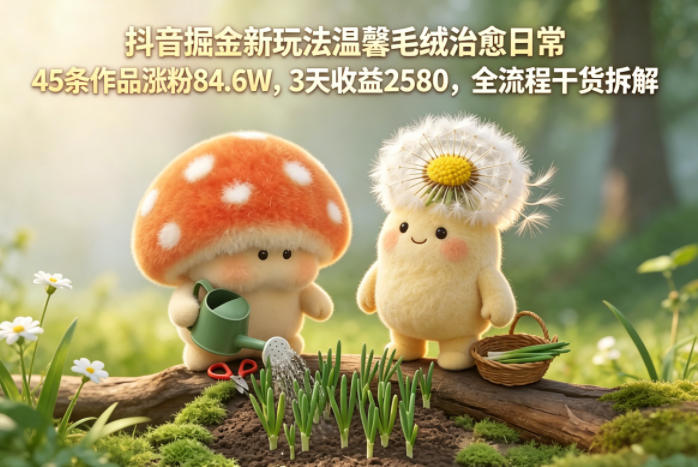 抖音掘金新玩法温馨毛绒治愈日常，45条作品涨粉84.6W，3天收益2580，全流程干货拆解-九九网创