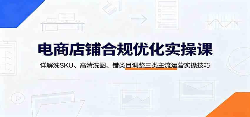 电商店铺合规优化实操课：详解洗SKU、高清洗图、错类目调整三类主流运营实操技巧-九九网创