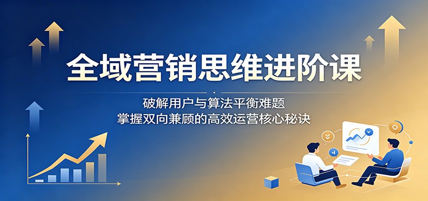 全域营销思维进阶课：破解用户与算法平衡难题，掌握双向兼顾的高效运营核心秘诀-九九网创