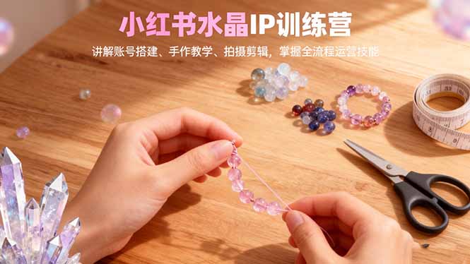 小红书水晶IP训练营，讲解账号搭建、手作教学、拍摄剪辑，全流程运营技能-九九网创