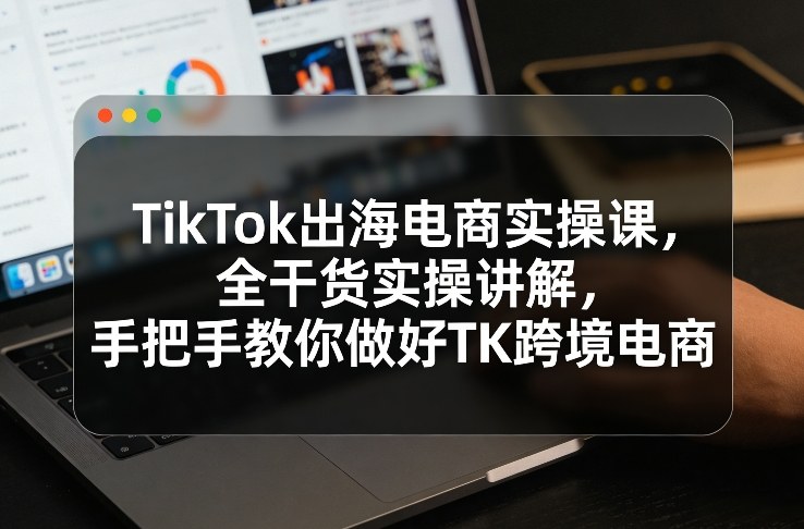 TikTok出海电商实操课，全干货实操讲解，手把手教你做好TK跨境电商-九九网创
