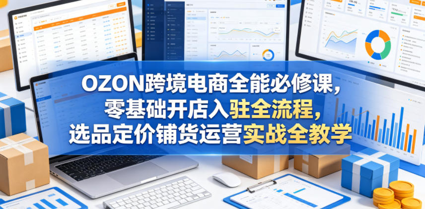 OZON跨境电商全能必修课,零基础开店入驻全流程,选品定价铺货运营实战全教学-九九网创
