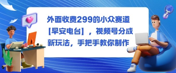 外面收费299的小众赛道【早安电台】，视频号分成新玩法，手把手教你制作-九九网创