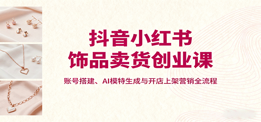 抖音小红书饰品卖货创业课，账号搭建、AI模特生成与开店上架营销全流程-九九网创